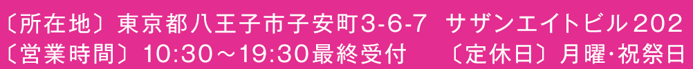 〔所在地〕東京都八王子市子安町3-6-7　サザンエイトビル202／〔営業時間〕10:30～19:30最終受付／〔定休日〕月曜・祝祭日