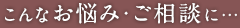 こんなお悩み・ご相談に…